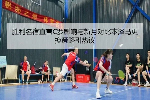 胜利名宿直言C罗影响与新月对比本泽马更换策略引热议